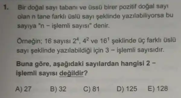 1. Bir doğal sayi tabani ve üssü birer pozitif doğal say
olan n tane farkli üslü sayi seklinde yazilabiliy rsa bu
saylya "n -işlemli sayis!''denir.
Ornegin; 16 sayisi 2^4,4^2 ve 16^1 seklinde ủe farkli üslü
sayi seklinde yazilabildigi icin 3 -islemli sayisidir.
Buna gore , aşagidaki sayilardan hangisi 2-
işlemli sayisi degildir?
A) 27
B) 32
C) 81
D) 125
E) 128