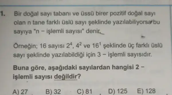 1. Bir doğal sayi tabani ve üssü birer pozitif dogal sayi
olan n tane farkli üslü sayi seklinde yazilabiliyorsal bu
saylya "n -işlemli sayISI "denir. __
Ôrnegin; 16 sayisi 2^4,4^2 ve 16^1 seklinde üg farkli üslü
sayi seklinde yazilabildigi için 3 - islemli sayisidir.
Buna gore , aşagidaki sayilardan hangisi 2-
işlemli sayisi degildir?
A) 27
B) 32
C).81
D) 125
E) 128