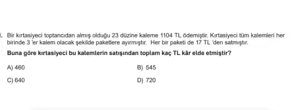 1. Bir kirtasiyeci toptancidan almiş oldugu 23 düzine kaleme 1104 TL odemiştir. Kirtasiyeci tüm kalemleri her
birinde 3 'er kalem olacak sekilde paketlere ayirmiştir. Her bir paketi de 17 TL 'den satmiştir.
Buna gõre kirtasiyeci bu kalemlerin satisindan toplam kaç TL kâr elde etmiştir?
A) 460
B) 545
C) 640
D) 720