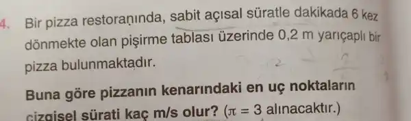 1. Bir pizza restoraninda , sabit açisal suratle dakikada 6 kez
donmekte olan pisirme tablasi üzerinde 0 ,2 m yariçapli bir
pizza bulunmaktadir.
Buna gore pizzanin kenarindaki en ug noktalarin
cizoisel sürati kaç m/s olur? (pi =3alinacaktr )