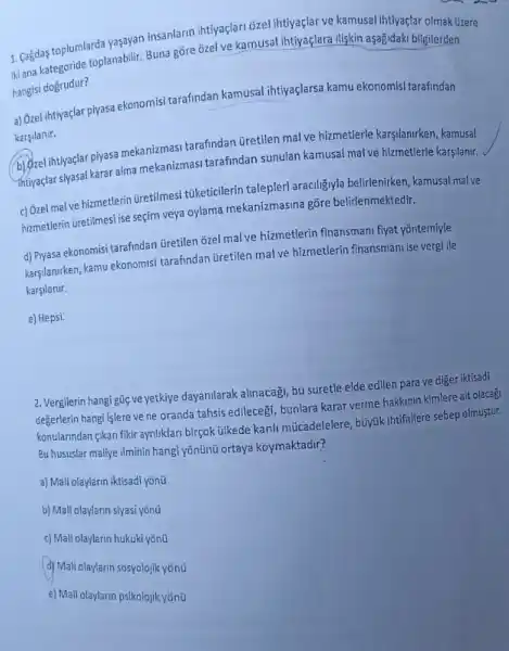 1. Cagdas toplumlarda yaşayan insanlarin ihtiyaçlari ozel ihtiyaçlar ve kamusal ihtiyaçlar olmak üzere
Hiana kategoride toplanabilir Buna gore ozel ve kamusal ihtiyaçlara iliskin aşağidaki bilgilerden
hangisi dogrudur?
a) Ozel ihtiyaçlar piyasa ekonomisi tarafindan kamusal ihtiyaçlarsa kamu ekonomisi tarafindan
karsilanir.
b) Ozel ihtiyaçlar piyasa mekanizmasi tarafindan Gretilen mal ve hizmetlerle karşilanirken, kamusal
intivaçlar siyasal karar alma mekanizmasi tarafindan sunulan kamusal mal ve hizmetlerle karşilanir.
c) Ozel mal ve hizmetlerin üretilmesi túketicilerin talepleri araciligiy/a belirlenirken, kamusal malve
hizmetlerin üretilmesi ise seçim veya oylama mekanizmasina gõre belirlenmektedir.
d) Piyasa ekonomisi tarafindan Gretilen ozel mal ve hizmetlerin finansmani fiyat yontemiyle
karşilanirken, kamu ekonomisi tarafindan Gretilen mal ve hizmetlerin finansman ise vergi ile
karsilanir.
e) Hepsi.
2. Vergilerin hangi gúc ve yetkiye dayanilarak alinacagi, bu suretle elde edilen para ve diger iktisadi
degerlerin hangi islere ve ne oranda tahsis edilecegi bunlara karar verme hakkinin kimlere ait olacagi
konularindan gikan fikir ayriliklar birçok ülkede kanli mücadelelere, búyúk ihtifallere sebep olmustur.
Bu hususlar maliye ilminin hangi yõnũnú ortaya koymaktadir?
a) Mali olaylarin iktisadi yonút
b) Mali olaylarin siyasi yōnúi
c) Mali olaylarin hukuki yōnúi
(d) Maliolaylarin sosyolojik yônt
e) Mali olaylarin psikolojik yōnút