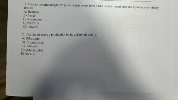 1. Choose the microorganism group which do not have a true nuclear membrane and reproduce by binary
fission.
A) Bacteria
B) Fungi
C) Nematodes
D) Protozoa
E) Cestodes
2. The site of energy production in the eukaryotic cell is:
A) Ribosome
B) Chromosome
C) Histones
D) Mitochondria
E) Nucleus