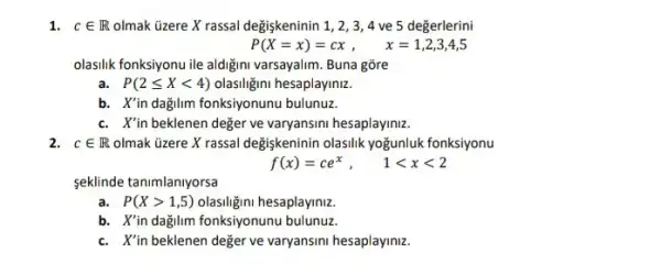 1. cin R olmak üzere X rassal değişkeninin 1, 2, 34 ve 5 değerlerini
P(X=x)=cx x=1,2,3,4,5
olasilik fonksiyonu ile aldiğini varsayalim. Buna gõre
a. P(2leqslant Xlt 4) olasiligini hesaplayiniz.
b. X'in dağilim fonksiyonunu bulunuz.
c. X'in beklenen değer ve varyansini hesaplayiniz.
2. cin R olmak üzere X rassal degişkeninin olasilik yoğunluk fonksiyonu
f(x)=ce^x, 1lt xlt 2
seklinde tanimlaniyorsa
a. P(Xgt 1,5) olasiligini hesaplayiniz.
b. X'in dağilm fonksiyonunu bulunuz.
c. X'in beklenen deger ve varyansini hesaplayiniz.