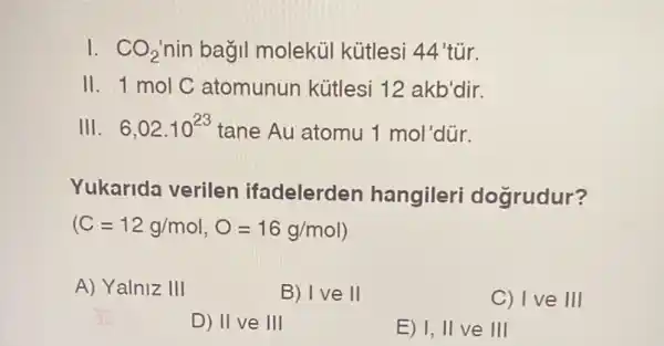 1. CO_(2) nin bagil molekủi kütlesi 44'tür.
11 1 mol C atomunun kütlesi 12 akb'dir.
III . 6,02.10^23 tane Au atomu 1 mol dür.
Yukarida verilen ifadelerden hangileri dogrudur?
(C=12g/mol,O=16g/mol)
A) Yalniz III
B) Ive 11
C) Ive 111
D) II ve 1Vert 
E) 1, II ve III