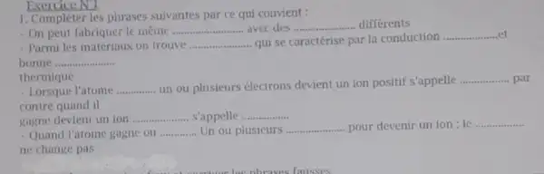 1. Compléter les phrases suivantes par ce qui convient :
On peut fabriquer le même __ avec des __ differents
Parmi les matériaux on trouve __ qui se caractérise par la conduction
__
bonne __
thermique
- Lorsque l'atome __ un ou plusieurs electrons devient un ion positif s'appelle
__ par
contre quand il
gagne devient un ion __ s'appelle __
Quand l'atome gagne ou __ Un ou plusicurs __ - pour devenir un ion : le
__
ne change pas
Exercice NU __