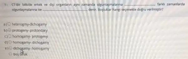 1- CT-Bir bitkide erkek ve disi organlarin ayni zamanda olgunlaşmalarina __ farkli zamanlarda
olgunlaşmalanna ise... __ .... denir. Boşluklar hangi seçenekte dogru verilmiştir?
a) 0 heterogmy-dichogamy
b) protogeny- protondary
c) homogamy- protogeny
d) homogamy- dichogamy
e) dichogamy- homogamy
Bos birak