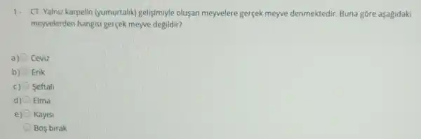 1. CT-Yalniz karpelin (yumurtalik) gelişimiyle olusan meyvelere gerçek meyve denmektedir Buna gōre aşagidaki
meyvelerden hangisi gerçek meyve degildir?
Ceviz
Erik
c) Seftali
d) Elma
e) Kayisi
Bos birak