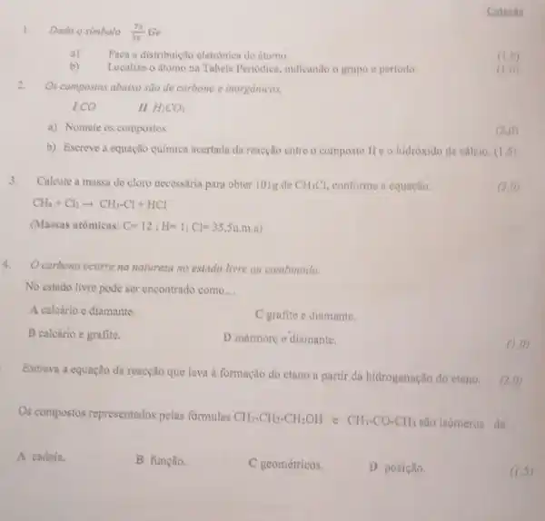 1. Dado o simbolo (23)/(32) Ge
a) Faca a distribuição eletronica do itomo
b)
Localize o atomo na Tabela Periodica indicando o grupo e periodo.
Cotnche
(1,0)
(1,0)
2.
Os compostos abaixo sào de carbeno e inorgânicos.
I.CO
II. H_(2)CO_(3)
a) Nomeie os compostos
(2,0)
b) Escreve a equação quimica acertada da reacção entre o composto He o hidroxido de cálcio. (1,5)
3.
Calcule a massa de cloro necessaria para obter 101g de CH_(3)Cl conforme a equaçlo:
(3,0)
(Massas atomicas: C=12;H=1;Cl=35,5u.m.a)
Ocarbono ocorre na natureza no estado livre ou combinado.
No estado livre pode ser encontrado como __
A calcário e diamante.
C grafite e diumante.
B calcário e grafite.
D marmore e diamante.
(1,0)
Escreva a equação da reacção que leva à formação do etano a partir da hidrogenação do eteno.
(2.0)
Os compostos representados pelas formulas CH_(3)-CH_(2)-CH_(2)OH e CH_(3)-CO-CH_(3) são isómeros de __
A cadeia.
B função.
C geométricos.
D posição.
(1,5)