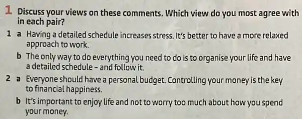 1 Discuss your views on these comments. Which view do you most agree with
in each pair?
1 a Having a detailed schedule increases stress It's better to have a more relaxed
approach to work.
b The only way to do everything you need to do is to organise your life and have
a detailed schedule - and follow it.
2a Everyone should have a personal budget . Controlling your money is the key
to financial happiness.
b It's important to enjoy life and not to worry too much about how you spend
your money.