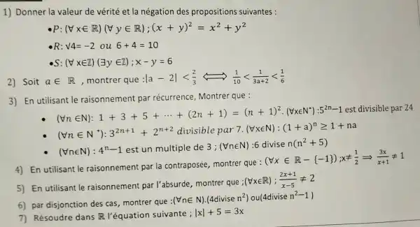 1) Donner la valeur de vérité et la négation des propositions suivantes :
R:surd 4=-2ou6+4=10
s (Vxin Z)(exists yin Z);x-y=6
2) Soit ain R , montrer que
vert a-2vert lt (2)/(3)Leftrightarrow (1)/(10)lt (1)/(3a+2)lt (1)/(6)
3) En utilisant le raisonnement par récurrence , Montrer que :
then 1:1+5............................................................
(Vnin N^ast ):3^2n+1+2^n+2 divisible par 7. (forall xin N):(1+a)^ngeqslant 1+na
(Vnin N):4^n-1 est un multiple de 3 ; (Vnin N) :6 divise n(n^2+5)
4) En utilisant le raisonnement par la contraposée , montrer que :
(forall xin R- -1 );xneq (1)/(2)Longrightarrow (3x)/(x+1)neq 1
5) En utilisant le raisonnement par l'absurde , montrer que ;
(nabla xin R);(2x+1)/(x-5)neq 2
6) par disjonction des cas,montrer que :
(Vnin N)cdot (4divisen^2)ou(4divisen^2-1)
7) Résoudre dans R l'équation suivante ;
vert xvert +5=3x