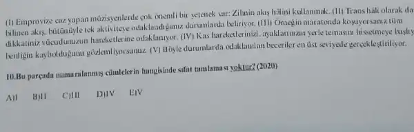 (1) Emprovize caz yapan müzisyenlerde cok onemli bir setenek sar:Zilmin akis hilini kullanmak. (11) Trans hali olacak da
bilinen akis, bütünüyle tek aktiviteye odaklandigimiz durunla rda beliriyor. (111) Omeg in maratonda kosuyor samz túm
dikkatiniz vücudunuzun hareketlerine odaklanryor. (IV) Kas hareketlerinizi ayaklarinizin yerle temasin hissetmeye hasily
benligin kayboldujun gozlemliyorsunuz. (V)B Gyle durumlardi odaklanilans beceriler en tist seviycde gerceklestiriliyor.
10.Bu purendu numu rulnmmis cũmlelerin hungisinde sifat tambarmasa yaktur? (21121))
All
BIII CIII DIIV EIV