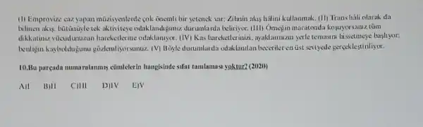 (1) Emprovize caz yapan mũzisyenlerde cok onemli bir setenck sar: Zilmin akis halini kullanmak. (11)Trans hali olarak da
billinen akis, bütũnüyle tek aktiviteye odaklandijimiz.durumlarda beliriyor. (111)Omegin maratondi kosuyorsaruz tüm
dikkatiniz vücudunuzun hancketherine odaklanuyor (IV) Kas hareketlerinizi . ayaklariuzin yerle temasun hissetmeye bashyor:
beuligin kayboldujunu gõzlemliyorsunuz. (V)Boyle durumlarda odaklantlan beceriler en ủst seviycde gerçekleştiriliyor.
10.Bu pureada mumurulanmis cũmleterin hungistide sifat tumbunusi yoktur? (2020)
BIII CIII D 1V EIV