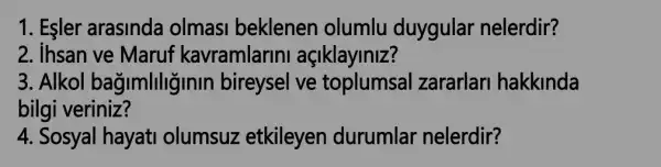 1. Esler arasinda olmasi beklenen olumlu duygular nelerdir?
2. ihsan ve Maruf kavramlarini açiklayiniz?
3. Alkol bağimliliginin bireysel ve toplumsal zararlari hakkinda
bilgi veriniz?
4. Sosyal hayati olumsuz etkileyen durumlar nelerdir?