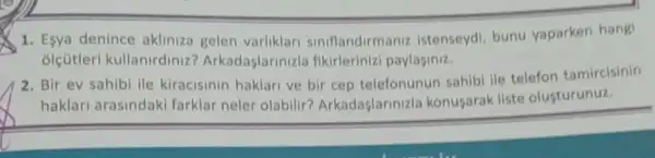 1. Esya denince akliniza gelen varliklari siniflandirmaniz istenseydi bunu yaparken hangi
ólçütleri kullanirdinizi Arkadaşlarinizla fikirlerinizi paylaginiz.
2. Bir ev sahibi lle kiracisinin haklari ve bir cep telefonunun sahibi ile telefon tamircisinin
haklari arasindaki farklar neler olabilir?Arkadaşlarinizla konusarak liste olusturunuz.