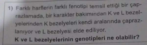 1) Farkli harflerin farkli fenotipi temsil ettigi bir cap-
razlamada, bir karakter bakimindan K ve L bezel-
yelerinden K bezelyeleri kendi aralarinda capraz-
laniyor ve L bezelyesi elde ediliyor.
K ve L bezelyele rinin genotipleri ne olabilir?