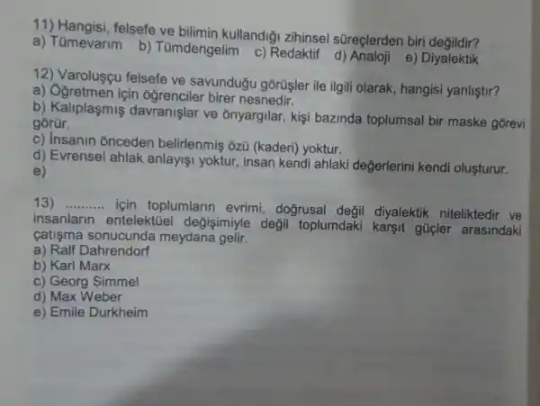 1 felsefe ve bilimin kullandiği zihinsel süreçlerden biri degildir?
a) Tümevarim
b) Tümdengelim
c) Redaktif e) Diyalektik
12) Varolusçu felsefe ve savunduğu gõrüşler ile ilgili olarak , hangisi yanliştir?
a) Ogretmen için oğrenciler birer nesnedir.
b) Kaliplaşmiş davranişlar ve onyargilar, kişi bazinda toplumsal bir maske gorevi
gorür.
c) Insanin onceden belirlenmis ozü (kaderi) yoktur.
d) Evrensel ahlak anlayişi yoktur , insan kendi ahlaki değerlerini kendi oluşturur.
e)
13) __
için toplumlarin evrimi, doğrusal değil diyalektik niteliktedir ve
insanlarin entelektüel değişimiyle değil toplumdaki karsit gücler arasindaki
catisma sonucunda meydana gelir.
a) Ralf Dahrendorf
b) Karl Marx
c) Georg Simmel
d) Max Weber
e) Emile Durkheim