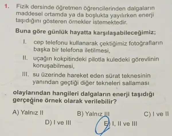 1. Fizik dersinde ôğretmen oğrencilerinden dalgalarin
maddesel ortamda ya da boşlukta yayilirken enerji
taşidiğini gosteren õrnekler istemektedir.
Buna gore günlük hayatta karşilaşabileceğimiz;
I. cep telefonu kullanarak gektigimiz fotograflarin
başka bir telefona iletilmesi,
II. uçağin kokpitindeki pilotla kuledeki gõrevlinin
konuşabilmesi,
III. su úzerinde hareket eden sürat teknesinin
yanindan geçtigi diger tekneleri sallamasi
olaylarindan hangileri dalgalarin enerji taşidigi
gerçegine ornek olarak verilebilir?
A) Yalniz II	B) Yalniz III	C) I ve II
D) I ve III	E) I, II ve III