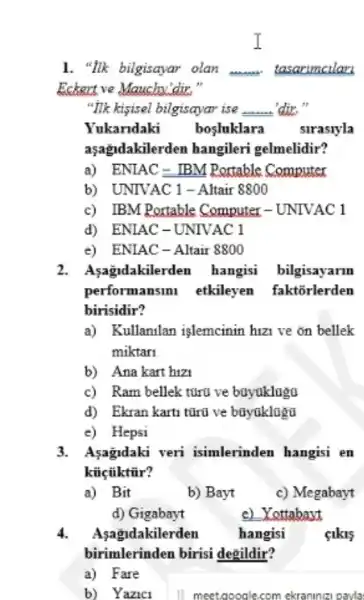 1. "flk bilgisayar olan tasarimcilan
Eckertve Maushv'dir,"
"Ilk kisisel bilgisayar ise __ an
Yukaridaki bosluklara sirasiyla
aşagidakilerden hangileri gelmelidir?
a) ENIAC - IBM Portable Computer
b) UNIVAC 1-Altair 8800
c) IBM Portable Computer -UNIVAC 1
d) ENIAC -UNIVAC 1
e) ENIAC - Altair 8800
2. Asagndakilerd n hangisi bilgisayarm
performansin etkileyen faktorlerden
birisidir?
a)Kullanilan işlemcinin hizi ve on bellek
miktari
b) Ana kart hizi
c) Ram bellek turu ve buyuklugu
d) Ekran karti tũrũ ve bũyüklügũ
e) Hepsi
3. Asagidaki veri isimlerinden hangisi en
kũiçiiktiir?
a) Bit
b) Bayt
c) Megabayt
d) Gigabayt
c) Yottabast
4. Asagidakilerden	hangisi	cikis
birimlerinden birisi degildir?
a) Fare
b) Yazici
meetgoogle.com ekraninizi payla