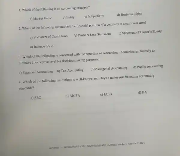 1. Which of the following is an accounting principle?
a) Market Value
b) Entity
c) Subjectivity
d) Business Ethics
2. Which of the following summarizes the financial position of a company at a particular date?
a) Statement of Cash Flows
b) Profit &Loss Statement
c) Statement of Owner's Equity
d) Balance Sheet
3. Which of the following is concerned with the reporting of accounting information exclusively to
directors at executive level for decision-making purposes?
a) Financial Accounting
b) Tax Accounting
c) Managerial Accounting
d) Public Accounting
4. Which of the following institutions is well-known and plays a major role in setting accounting
standards?
a) SEC
b) AICPA
c) IASB
d) IIA