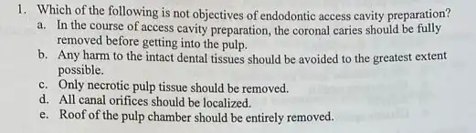 1. Which of the following is not objectives of endodontic access cavity preparation?
a. In the course of access cavity preparation, the coronal caries should be fully
removed before getting into the pulp.
b. Any harm to the intact dental tissues should be avoided to the greatest extent
possible.
c. Only necrotic pulp tissue should be removed.
d. All canal orifices should be localized.
e. Roof of the pulp chamber should be entirely removed.