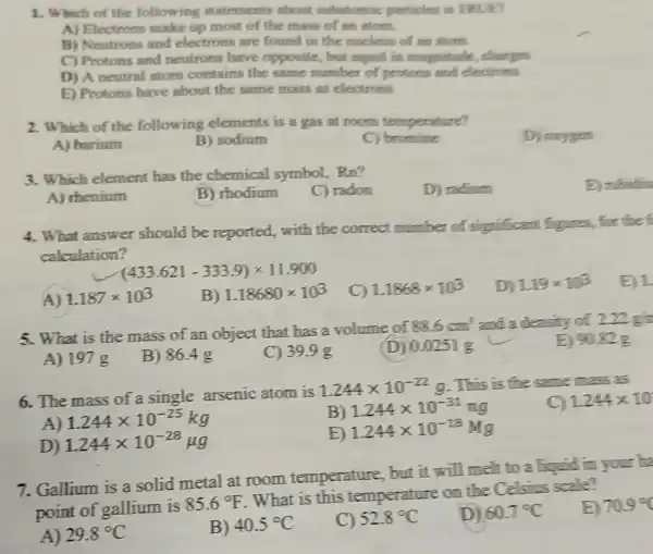 1. Which of the following statements about substomic particles is TRUED
A) Electrons make up most of the mass of an atom.
B) Neutrons and electrons are found in the nucleus of an adorts
C) Protons and neutrons have opposite , but equal in magnitude,charges
D) A neutral atom contains the same number of protons and electrons
E) Protons have about the same mass as electrons
2. Which of the following elements is a gas at room temperature?
D) orygen
A) barium
B) sodium
C)bromine
3. Which element has the chemical symbol.. Rn?
C) radon
D) radium
A) thenium
B) rhodium
4. What answer should be reported.with the correct number of significant figures, for the f
calculation?
(433.621-333.9)times 11.900
A) 1.187times 103
B) 1.18680times 103
C) 1.1868times 103
D 119times 103
B) 1.
5. What is the mass of an object that has a volume of
88.6cm^3 and a density of 2.21 g
A) 197 g
E) 90.82 g
B) 86.4 g
C) 39.9 g
(D) 0.0251 g
6. The mass of a single arsenic atom is
1.244times 10^-22 9. This is the same mass as
1244times 10
A) 1.244times 10^-25kg
B)
1.244times 10^-31ng
D) 1.244times 10^-28mu g
1.244times 10^-18Mgg
7. Gallium is a solid metal at room temperature, but it will melt to a liquid in your ha
point of gallium is
85.6^circ F
. What is this temperature on the Celsius scale?
E 709^circ 
A) 29.8^circ C
B) 40.5^circ C
C) 52.8^circ C
D) 60.7^circ C
E) rubidiu