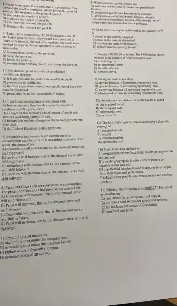 1) Good A and good B are substitutes in production. The
demand for good A decreases, which lowers the price of
good A. The decrease in the price of good A
A) decreases the supply of good B.
B) increases the supply of good B.
C) decreases the demand for good B.
D) increases the demand for good B.
2) Today, Julie attended her 12:30 Economics class. If
she hadn't gone to class, Julie would have gone out to
lunch with friends. She had other options; she could have
worked or slept in Julie's opportunity cost of going to
class is the
A) income from working she gave up
B) sleep she gave up..
C) lunch she gave up.
D) income from working lunch, and sleep she gave up.
3) If production point is inside the production
possibilities frontier
A) it is not possible to produce more of both goods.
B) production is inefficient.
C) in order to produce more of one good, less of the other
must be produced.
D) production is in the "unattainable" region.
4) In part, microeconomics is concerned with
A) how a business firm decides upon the amount it
produces and the price it sets.
B) changes in the economy's total output of goods and
services over long periods of time.
C) factors that explain changes in the unemploy ment rate
over time.
D) the Federal Reserve's policy decisions.
5) Sweatshirts and tee-shirts are complements in
consumption and the price of a sweatshirt increases As a
result, the demand for
A) sweatshirts will increase that is, the demand curve will
shift rightward.
B) tee-shirts will increase that is, the demand curve will
shift rightward.
C) sweatshirts will decrease that is, the demand curve
will shift leftward.
D) tee-shirts will decrease that is, the demand curve will
shift leftward.
6) Pepsi and Coca Cola are substitutes in consumption.
The price of a Coca Cola increases so the demand for
A) Coca colas will increase, that is, the demand curve
will shift rightward.
B) Pepsi will decrease,that is, the demand curve will
shift leftward.
C) Coca colas will decrease, that is, the demand curve
will shift leftward.
will shift will increase, that is,the demand curve will shift
rightward.
7) Opportunity cost means the
A) accounting cost minus the marginal cost.
A) accounting cost minus the marginal benefit
C)alternative forgone
D) monetary costs of an activity.
8) When economic growth occurs, the
A) economy moves along its production possibilities
frontier.
B) production possibilities frontier shifts outward.
C) production possibilities frontier becomes steeper.
D) production possibilities frontier shifts cutward but no
longer limits the amount that can be produced.
9) When there is a surplus in the market, the quantity sold
is
A) equal to the quantity supplied.
B) equal to the quantity demanded.
C) less than the quantity demanded.
D) greater than the quantity bought
10) Joe pays 8,000.00 in tuition. The 8,000 dollar tuition
Joe pays is an example of what economists call
A) a relative price.
B) an opportunity price
C) an indexed price.
D) a money price.
11) Marginal cost curves slope
A) upward because of increasing opportunity cost.
B) upward because of decreasing cost.
C) downward because of increasing opportunity cost.
D) downward because of decreasing opportunity cost.
12) An inducement to take a particular action is called
A) the marginal benefit.
B) the marginal cost.
C) opportunity cost.
D) an incentive
13) The loss of the highest-valued alternative defines the
concept of
A) marginal benefit.
B scarcity.
C) entrepreneurship.
D)opportunity cost
14) Markets are best defined as
A) arrangements where buyers and sellers get together to
buy and sell.
B) specific geographic locations where people get
together to buy and sell.
C) hypothetical constructs used to analyze how people
form their tastes and preferences.
D) places where people can inspect goods and services
carefully
15) Which of the following is CORRECT? Factors of
production are
A) land, labor, the price system, and capital.
B) the inputs used to produce goods and services.
C) the fundamental source of abundance.
D) only land and labor