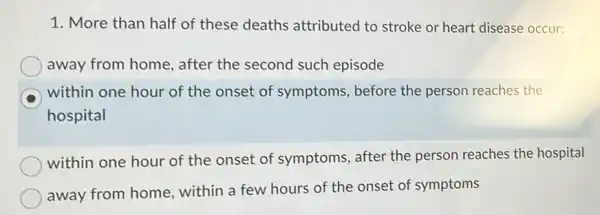 1. More than half of these deaths attributed to stroke or heart disease occur:
away from home , after the second such episode
within one hour of the onset of symptoms, before the person reaches the
hospital
within one hour of the onset of symptoms, after the person reaches the hospital
away from home within a few hours of the onset of symptoms