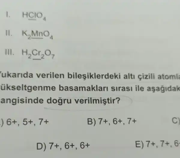 1. HClO_(4)
11. K_(2)MnO_(4)
III. H_(2)Cr_(2)O_(7)
ukarida verilen (lerdeki alti cizili atoml
ükse Itgenme basa maklari sirasi ile asagidak
ang isinde erilmiştir?
) 6+,5+,7+
B) 7+,6+,7+
C)
D) 7+,6+,6+
E) 7+,7+,6