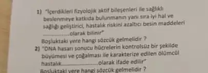 1) "Icerdikleri fizyolojik aktif bilesenleri lle sagtiki
beslenmeye kathda bulunmanin yanisira iyi halve
saging gelistirici, hastalik riskini araltic besin maddeleri
__ olarak bilinir"
Bosluktaki yere hangi sorcuk gelmelidir?
2) "DNA hasan sonucu hücrelerin kontrolsüz bir sekilde
buyumesive cogalmasi ile karakterize edilen olümcül
hastalik __ olarak ifade edilir"
Bostuktakivere hang soretik gelmelidir?