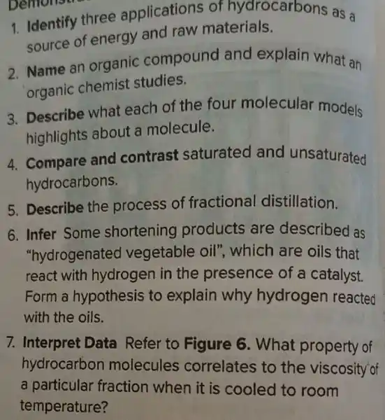 1. Identify three applications of terials. arbons as a
source of energy and raw materials.
2. Name an organic compound and explain what an
organic chemist studies.
3. Describe what each of the four molecular models
highlights about a molecule.
4. Compare and contrast saturated and unsaturated
hydrocarbons.
5. Describe the process of fractional distillation.
6. Infer Some shortening products are described as
"hydrogen ated vegetable oil", which are oils that
react with hydrogen in the presence of a catalyst.
Form a hypothesis to explain why hydrogen reacted
with the oils.
7. Interpret Data Refer to Figure 6 . What property of
hydrocarbon molecules correlates to the viscosity'of
a particular fraction when it is cooled to room