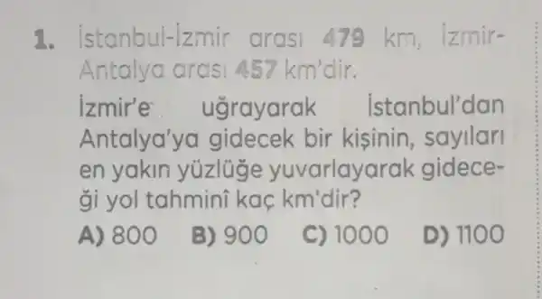 1. istanbul-izmir km, |zmir-
Antalya arasi 4.57km'dir
izmir'e ugrayarak istanbul'dan
Antalya'ya gidecek bir kisinin , sayilari
en yakin yuzluge yuvarlayarak gidece-
gi yol tahmini kac km'dir?
A) 800
B) 900
C) 1000
D) 1100