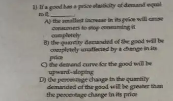 1) It'a good has a price elasticity of demand equal
too __
A) the smallast increase in its price will cause
consumers to stop consuming a
completely
B) the quantity demanded of the good will be
completely unaffected by a change in its
price
the demand curve for the good will be
upward-sloping
D) the percentage change in the quantity
demanded of the good will be greater than
the percentage change in its price