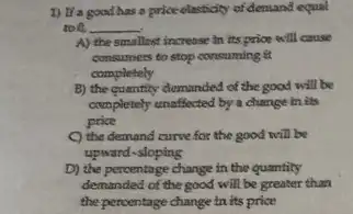 1) It'a good has a price olasticity of demand equal
to B. __
A) the smallest increase in its price will cause
consumers to stop consuming a
completely
B) the quantity demanded of the good will be
completely unaffected by a change in its
price
C) the demand curve for the good will be
upward-sloping
D) the percentage change in the quantity
demanded of the good will be greater than
the percentage change in its price