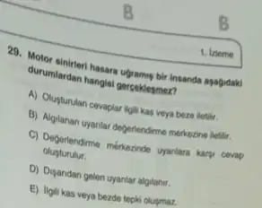 1. izleme
29. Motor sinireri hasara ugramus bi Insanda asagidaki
durumlardan hangisi gerpeklesmez?
A) Olupturulan cevaplar ligit kas veya beze lietlir.
B) Algilanan uyantar deferiendirme merkezine lletilir.
C) Deferlendirme merhazinde yantara karpi cevap
olupturulur.
D) Disandan gelen uyantar algilanir.
E) ligili kas veya bezde tepki olusmaz.