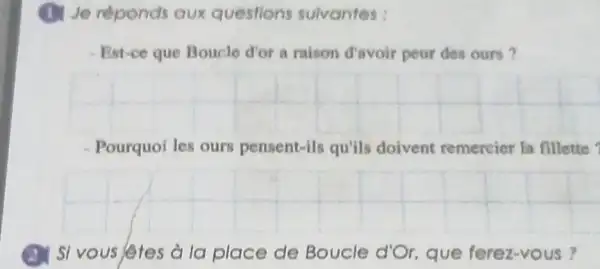 (1) Je reponds aux questions sulvantes:
Est-ce que Boucle d'or a raison davoir peur des ours?
__
Pourquoi les ours pensent-ils qu'ils doivent remercier la fillette
__
a I si vous letes a la place de Boucle d'Or que ferez-vous ?