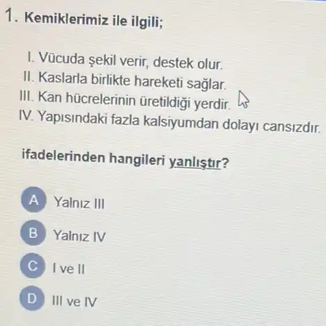 1. Kemiklerimiz ile ilgili;
I. Vücuda sekil verir destek olur.
II. Kaslarla birlikte hareketi saglar.
III. Kan hücrelerinin üretildigi yerdir.
IV. Yapisindaki fazla kalsiyumdan dolayi cansizdir.
ifadelerinden hangileri yanlistir?
A Yalniz III
B Yalniz IV
C I ve II
D III ve IV