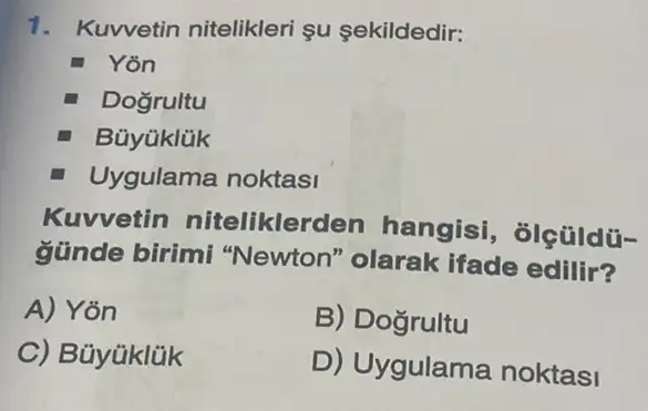 1. Kuwetin nitelikleri su sekildedir:
Yon
Dogrultu
Büyüklük
Uygulama noktasi
Kuvvetin nitelikler len hangisi , ôlçüldü-
günde birimi "Newton" olarak ifade edilir?
A) Yon
B) Dogrultu
C) Bủyüklük
D) Uygulama noktasi