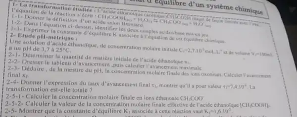 1. La tra
I'équation de la réaction s'écrit
CH_(3)COOH_(4(a))+H_(2)O_(0)leftharpoons CH_(3)COO_((a))+H_(2)O_((a))
1-1- Donner la définition d'un
1-2-Dans I'équation ci-dessus les deux couples acides/base mis en jeu.
1-3- Exprimer la constante d'équilibre K associée a l'équation de cet equilibre chimique. 2- Etude pH-métrique :
and equilibre d'un système chimique
Une solution d'acide ethanoique, de concentration molaire initiale
C_(1)=2,7.10^2mol.1.1^-1
et de volume V_(f)=100mm
a un pH de 3.7 a 25^circ C
Déterminer la quantité de matiere initiale de l'acide ethanolque
n_(1)
2-2- Dresser le tableau d'avancemen ,puis calculer l'avancement maximale
2-3- Déduire,de la mesure du pH Ia concentration molaire finale des ions oxonium. Calculer l'avancement
final X_(f)
12-4- Donner l'expression du taux d'avancement final
t_(1) montrer qu'il a pour valeur tau _(1)=7,4.10^2 La
transformation est-elle totale?
2-5-1-Calculer la concentration molaire finale en ions éthanoate CH_(3)COO
2-5-2-Calculer la valeur de la concentration molaire finale effective de l'acide éthanofque
[CH_(3)COOH]
2-5- Montrer que la constante d	K_(1) associéc à cette réaction vaut K_(1)=1,6.10^-5