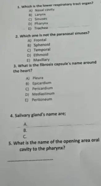 1. Which is the lower respiratory tract organ?
A) Nasal cavity
B) Larynx
C) Sinuses
D) Pharynx
E) Trachea
2. Which one is not the paranasal sinuses?
A) Frontal
B) Sphenoid
C) Temporal
D) Ethmoid
E) Maxillary
3. What is the fibrosis capsule's name around
the heart?
A) Pleura
B) Epicardium
C) Pericardium
D) Mediastinum
E) Peritoneum
4. Salivary gland's name are;
A.
B.
C.
5. What is the name of the opening area oral
cavity to the pharynx?
__