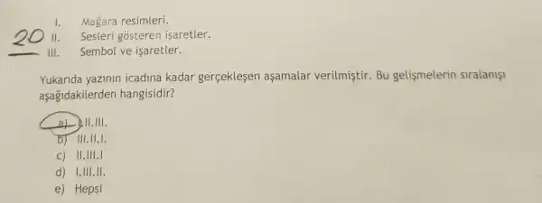 1. Magara resimleri.
II. Sesleri gosteren isaretler.
III. Sembol ve isaretler.
Yukarida yazinin icadina kadar gerçeklesen aşamalar verilmistir.Bu gelişmelerin siralanişi
aşagidakilerden hangisidir?
a) b.11.111.
b) III.11.1.
c) II.III.I
d) I.III.II.
e) Hepsi