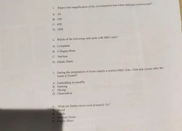 1. What is the magnification of the oil immersion lens when utilizing a microscope?
A. 4X
B. 10X
C. 40X
D. 100X
2. Which of the following stain pink with H&E stain?
A. Cytoplasm
B. Collagen fibers
C. Nucleus
D. Elastic tibers
3. During the preparation of tissue sample a routine HÉE slide, what step occurs after the
tissue is fixated?
A. Embedding in paraffin
B. Staining
C. Slicing
D. Observation
4. What are Sudan stains used primarily for?
A. Blood
B. Lipids
C. Neryous tissue
D. Elastic tibers