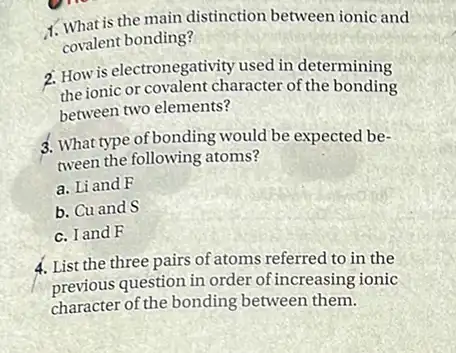 1. What is the main distinction between ionic and
covalent bonding?
2. How is electronegativity used in determining
the ionic or covalent character of the bonding
between two elements?
3. What type of bonding would be expected be-
tween the following atoms?
a. Li and F
b. Cu and S
c. I and F
4. List the three pairs of atoms referred to in the
previous question in order of increasing ionic
character of the bonding between them.