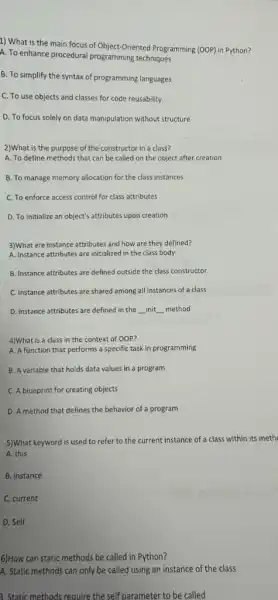 1) What is the main focus of Object-Oriented Programming (00P) in Python?
A. To enhance procedural programming techniques
B. To simplify the syntax of programming languages
C. To use objects and classes for code reusability
D. To focus solely on data manipulation without structure
2)What is the purpose of the constructor in a class?
A. To define methods that can be called on the object after creation
B. To manage memory allocation for the class instances
C. To enforce access control for class attributes
D. To initialize an object's attributes upon creation
3)What are instance attributes and how are they defined?
A. Instance attributes are initialized in the class body
B. Instance attributes are defined outside the class constructor
C. Instance attributes are shared among all instances of a class
D. Instance attributes are defined in the __ init __ method
4)What is a class in the context of 00P?
A. A function that performs a specific task in programming
B. A variable that holds data values in a program
C. A blueprint for creating objects
D. A method that defines the behavior of a program
5)What keyword is used to refer to the current instance of a class within its meth
A. this
B. instance
C. current
D. Self
6)How can static methods be called in Python?
A. Static methods can only be called using an instance of the class
3. Static methods require the self parameter to be called