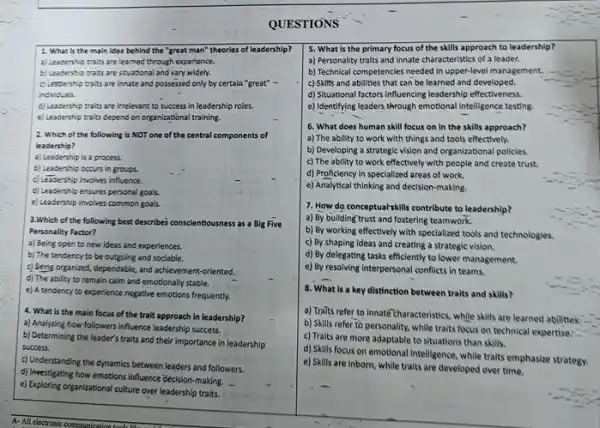 1. What is the main idea behind the "great man" theories of leadership?
a) Leadership traits are learned through experience.
b) Leadership traits are situational and vary widely.
c) Leatership traits are innate and possessed only by certain "great" -
individuals
d) Leadership traits are irrelevant to success in leadership roles.
e) Leadership traits depend on organizational training.
2. Which of the following is NOT one of the central components of
leadership?
a) Leadership is a process.
b) Leadership occurs in groups.
c) Leadership involves influence.
d) Leadership ensures personal goals.
e) Leadership involves common goals.
3.Which of the following best describes conscientiousness as a Big Five
Personality Factor?
a) Being open to new ideas and experiences.
b) The tendency to be outgoing and sociable.
c) Being organized, dependable , and achievement-oriented.
d) The ability to remain calm and emotionally stable.
e) A tendency to experience negative emotions frequently.
4. What is the main focus of the trait approach in leadership?
a) Analyzing how followers Influence leadership success.
b) Determining the leader's traits and their importance in leadership
success.
c) Understanding the dynamics between leaders and followers.
d) Investigating how emotions influence decision-making.
e) Exploring organizational culture over traits.
QUESTIONS
5. What is the primary focus of the skills approach to leadership?
a) Personality traits and innate characteristics of a leader.
b) Technical competencies needed in upper-level management.
c) Skitts and abilities that can be learned and developed.
d) Situational factors influencing leadership effectiveness.
e) Identifying leaders through emotional intelligence testing.
6. What does human skill focus on in the skills approach?
a) The ability to work with things and tools effectively.
b) Developing a strategic vision and organizational policies.
c) The ability to work effectively with people and create trust.
d) Proficiency in specialized areas of work.
e) Analytical thinking and decision-making.
7. How do conceptualskills contribute to leadership?
a) By building trust and fostering teamwork.
b) By working effectively with specialized tools and technologies.
c) By shaping ideas and creating a strategic vision.
d) By delegating tasks efficiently to lower management.
e) By resolving interpersonal conflicts in teams.
8. What is a key distinction between traits and skills?
a) Traits refer to Innate Characteristics, while skills are learned abilities.
b) Skills refer to personality, while traits focus on technical expertise:
c) Traits are more adaptable to situations than skills.
d) Skills focus on emotional intelligence, while traits emphasize strategy.
e) Skills are inborn while traits are developed over time.