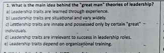 1. What is the main idea behind the "great man" theories of leadership?
a) Leadership traits are learned through experience.
b) Leadership traits are situational and vary widely.
c) Leasership traits are innate and possessed only by certain "great" -
individuals.
d) Leadership traits are irrelevant to success in leadership roles.
e) Leadership traits depend on organizational training.