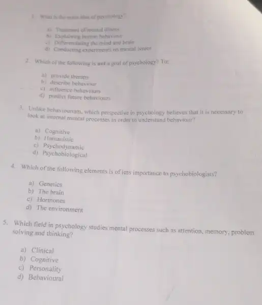 1. What is the main idea of psychology?
a) Treatment of mental illness
b) Explaining human behaviour
c) Differentiating the mind and brain
d) Conducting experiments on mental issues
2. Which of the following is not a goal of psychology? To:
a) provide therapy
b) describe behaviour
c) influence behaviours
d) predict future behaviours
3. Unlike behaviourism, which perspective in psychology believes that it is necessary to
look at internal mental processes in order to understand behaviour?
a) Cognitive
b) Humanistic
c)Psychodynamic
d) Psychobiological
4. Which of the following elements.is of less importance to psychobiologists?
a) Genetics
b) The brain
c) Hormones
d) The environment
5. Which field in psychology studies mental processes such as attention, memory, problem
solving and thinking?
a) Clinical
b) Cognitive
c)Personality
d) Behavioural