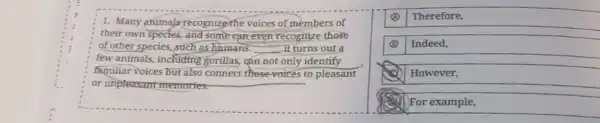 1. Many animals recognize the voices of members of
their own species, and some can even recognize those
of other species, such as humans. __ it turns out a
few animals, including gorillas, can not only identify
familiar voices but also connect these-voices to pleasant
or unpleasant memories.
(A) Therefore,
(B) Indeed,
However,
For example,