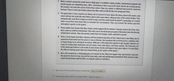 1 Many scientists around the world share a single goal: to establish a colony on Mars.Government programs and
private groups are committing time, effort, and money to find a way to live there. But for the average person,
this sounds a lot more like science fiction than science. How can a planet so different from Earth be a home for
humans? There is much speculation about what Mars will actually be like once people get there.
2 The good news is that scientists are doing a lot of research to learn about this dusty, desert-like world.Land
rovers roll over the rocky hills and orbiters spin in outer space above, taking pictures of the surface of Mars.. They
automatically send these images to Earth to help scientists understand the planet's geography. As a result.
some researchers have been able to simulate the environment. They can recreate the surface and thin
atmosphere specific to the planet.
3 These studies have shown that Mars simply cannot support life for humans.If people want to live there, they
must create an artificial environment. They must stay in special housing to protect themselves from the freezing
temperatures outside. They also need to create their own oxygen, water, and food to survive.
4 There is little doubt that Mars colonists will feel isolated and alone at first. Depression is also likely, due to
separation from loved ones for years or even a lifetime. But boredom will certainly not be a problem with
so many things to do and places to explore. With just a little help from vehicles to get around, colonists can
count on seeing huge mountains and volcanoes, wide sand dunes, and deep canyons. The enormous size
of the landscape features is the result of years of dust storms and impacts from space objects. It is also likely
the effect of moving water that once flowed freely on the surface of the planet.
5 Mars will certainly be a challenging place for humans to live. When the engine stops and colonists step onto
the planet for the first time, they will be faced with a new and unforgiving environment .Their reaction to this
world will determine whether Mars can truly be a place to call home.
1 Mars does not have what humans need to live. Select an option
2 Researchers have learned a lot about Mars. Select an option