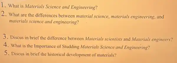 1. What is Materials Science and Engineering?
2. What are the differences between material science , materials engineering, and
materials science and engineering?
3. Discus in brief the difference between Materials scientists and Materials engineers?
4. What is the Importance of Studding Materials Science and Engineering?
5. Discus in brief the historical development of materials?