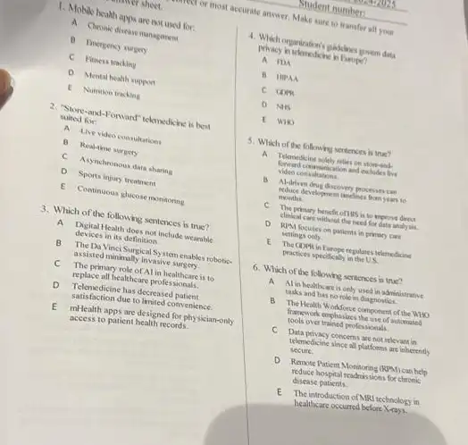 1. Mobile health apps are not used for.
A Chronk diseasemaganent
C Fitness tracking
D Mental health support
E Numion tracking
2. "Store-and-Forward" teknedsine is best
suited for
A Live video consultations
B Real-tene surgery
C Asynchronous data sharing
D Sports injury treatment
E Continuous glucosemonitoning
3. Which of the following sentences is true?
A Digital Health does not include wearable
devices in its definition.
B The Da Vinci Surgic System enables robotic-
assisted minimally invasive surgery.
C The primary role of Al in healthcare is to
replace all healthcare professionals.
D Telenedicine has decreased patient
satisfaction due to limited convenience.
E mHealth apps are designed for physician-only
access to patient health records.
4. Which organizations paddines guvem data
privacy in telemedicine in Earope?
A PDA
B HIPAA
D NIS
E WHO
5. Which of the following sentences is true?
A Telonedicine solely nelies on stormand-
ation and extudes live
video consultations
B. Al-driven doug discovery processes can
reduce development tandines form years
months
primary benefit of HIS is to improve direct
clinical care without the need for data analysis
D JUM focuses on patients in primary care
settings only.
E The GDPKin Exrope regulates telemedicine
practices specifically in the U.S.
6. Which of the following sentences is true?
A Al in healtheare is only used in administrative
tasks and has no role in diagnostics.
B The Health Workforce component of the WHO
framework enghasions the use of automated
tools over trained professionals
C Data privacy concems are not relevant in
telemedicine since all platfoms are inherently
secure.
Remote Patient	(RSM) can help
reduce hospital readmissions for chronic
disease patients
E The introduction of MRI technology in
healthcare occurred before